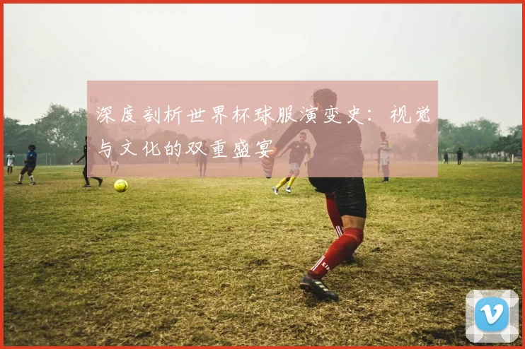 深度剖析世界杯球服演变史:视觉与文化的双重盛宴