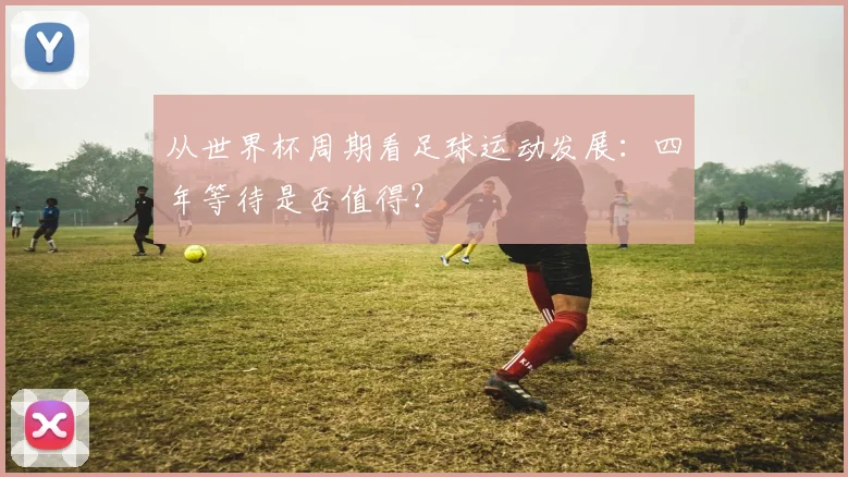 从世界杯周期看足球运动发展：四年等待是否值得？