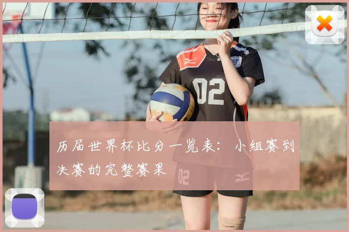 历届世界杯比分一览表:小组赛到决赛的完整赛果