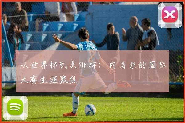 从世界杯到美洲杯：内马尔的国际大赛生涯聚焦
