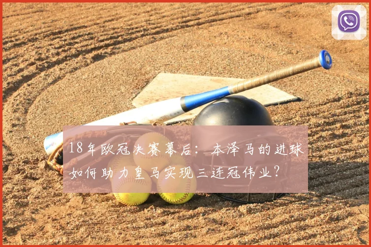 18年欧冠决赛幕后:本泽马的进球如何助力皇马实现三连冠伟业?