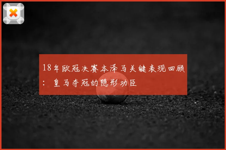 18年欧冠决赛本泽马关键表现回顾：皇马夺冠的隐形功臣