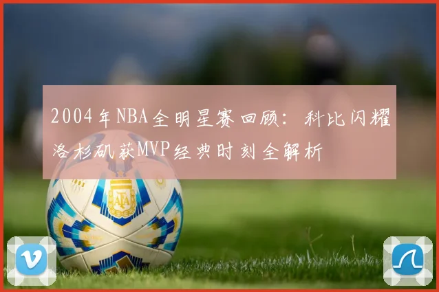 2004年NBA全明星赛回顾：科比闪耀洛杉矶获MVP经典时刻全解析