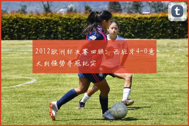 2012欧洲杯决赛回顾:西班牙4-0意大利强势夺冠纪实