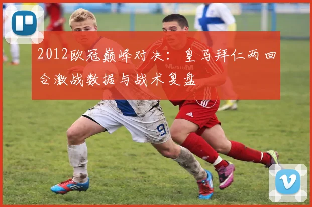 2012欧冠巅峰对决:皇马拜仁两回合激战数据与战术复盘