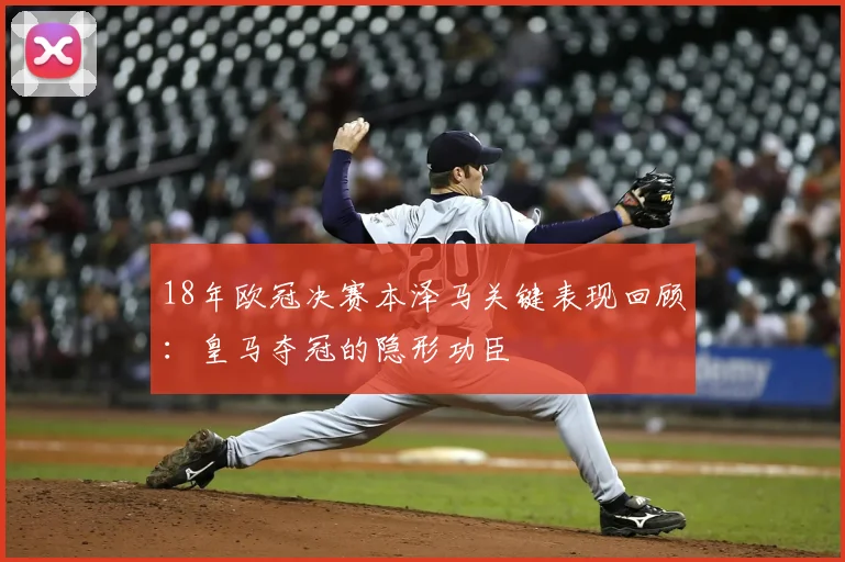 18年欧冠决赛本泽马关键表现回顾：皇马夺冠的隐形功臣